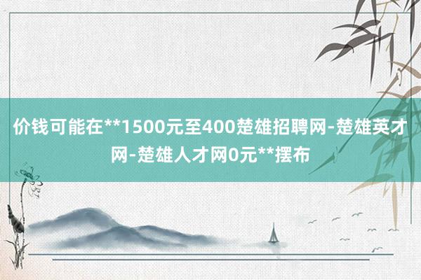 价钱可能在**1500元至400楚雄招聘网-楚雄英才网-楚雄人才网0元**摆布